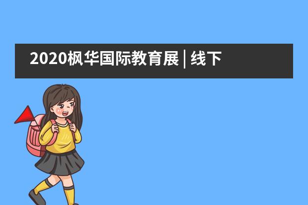 2020枫华国际教育展 | 线下圆满落幕！线上开启预约！