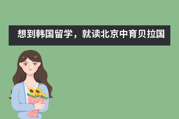 想到韩国留学，就读北京中育贝拉国际高中怎么样？