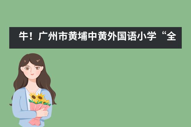 牛！广州市黄埔中黄外国语小学“全球胜任力”培养再获全球权威教育体系认可！