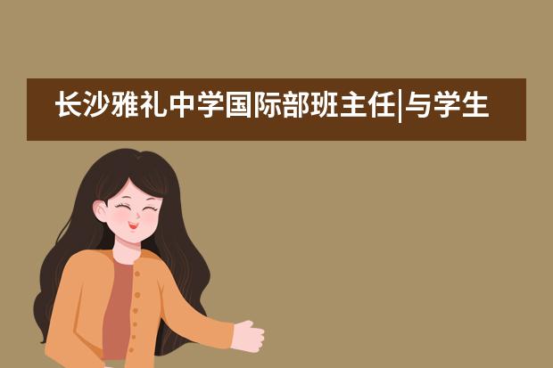 长沙雅礼中学国际部班主任|与学生一起成长——吴波