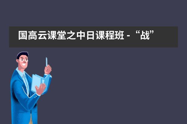 国高云课堂之中日课程班 -“战”疫时期学习“不打烊”，“云课堂组合拳”纷纷出招图片