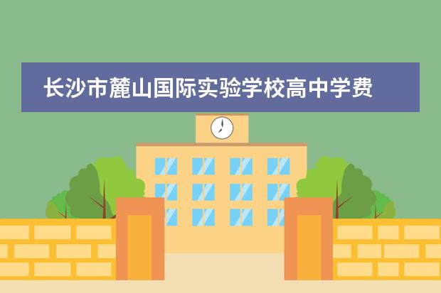長(zhǎng)沙市麓山國(guó)際實(shí)驗(yàn)學(xué)校高中學(xué)費(fèi) 麓山國(guó)際高嶺實(shí)驗(yàn)學(xué)校容易進(jìn)嗎圖片