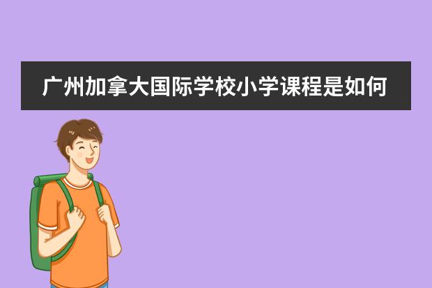 广州加拿大国际学校小学课程是如何设置的？