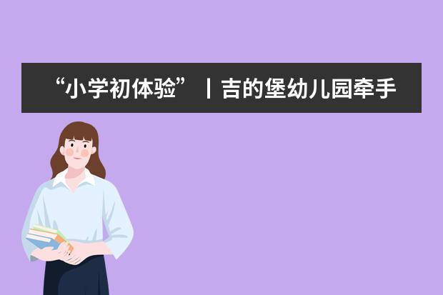 “小学初体验”丨吉的堡幼儿园牵手合肥新华公学举行幼小衔接体验营