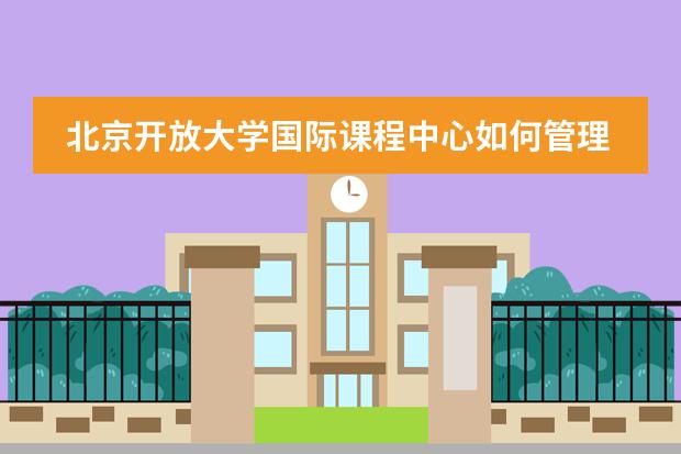 北京开放大学国际课程中心如何管理学生提供哪些校园服务