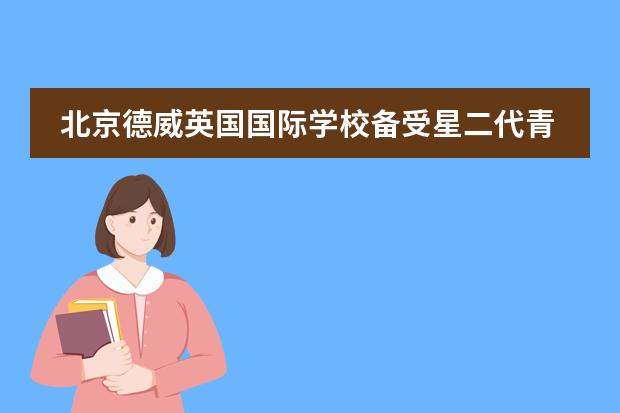 北京德威英国国际学校备受星二代青睐，究竟有多强？