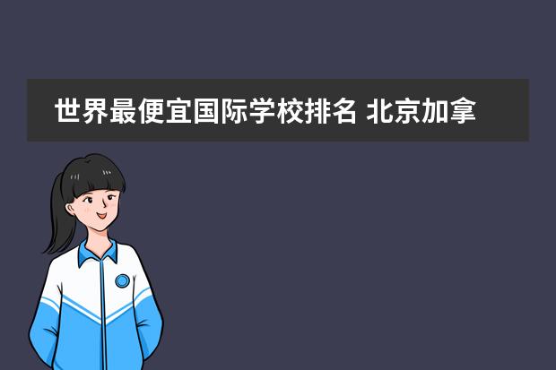 世界最便宜国际学校排名 北京加拿大国际学校cis一年学费是多少?还有那个国际...