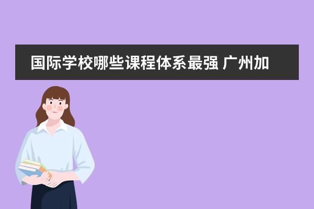 國際學校哪些課程體系最強 廣州加拿大國際學校有哪些語言選修課呢?CIS的課程體...