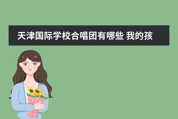 天津国际学校合唱团有哪些 我的孩子该上小学了,听说海嘉国际双语学校不错,他们...