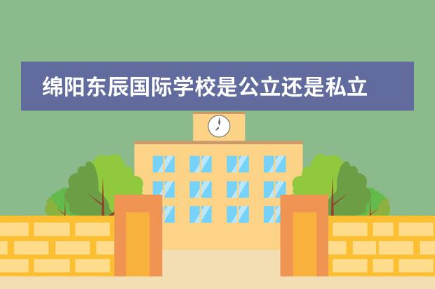 綿陽(yáng)東辰國(guó)際學(xué)校是公立還是私立 綿陽(yáng)市公立初中排名