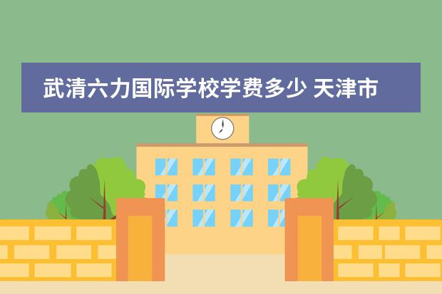 武清六力国际学校学费多少 天津市六力高级中学学费