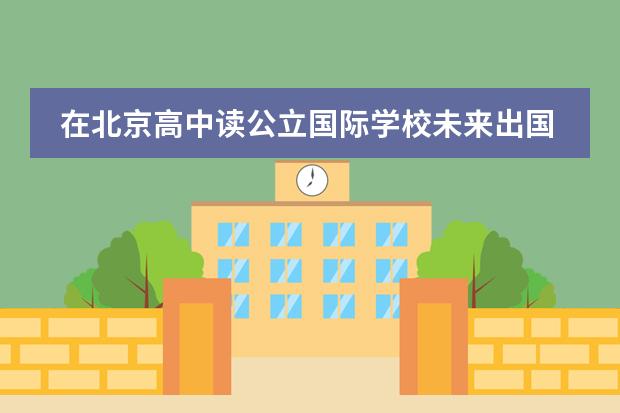 在北京高中读公立国际学校未来出国路好走吗图片