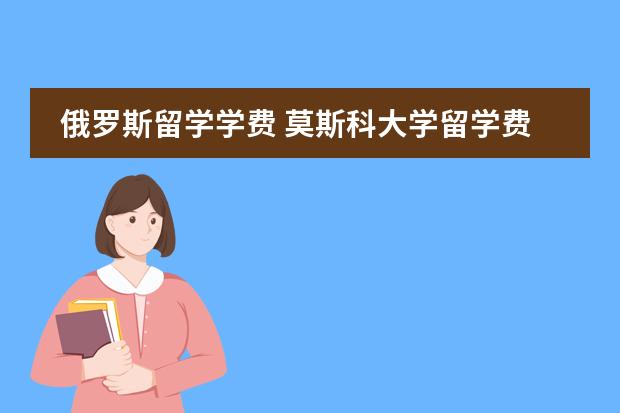 俄罗斯留学学费 莫斯科大学留学费用图片