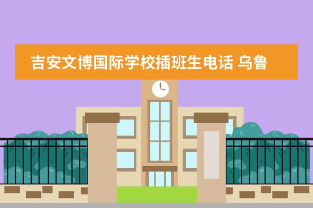 吉安文博国际学校插班生电话 乌鲁木齐文博实验学校招生电话图片