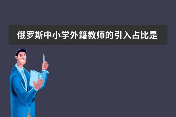 俄羅斯中小學(xué)外籍教師的引入占比是多少圖片