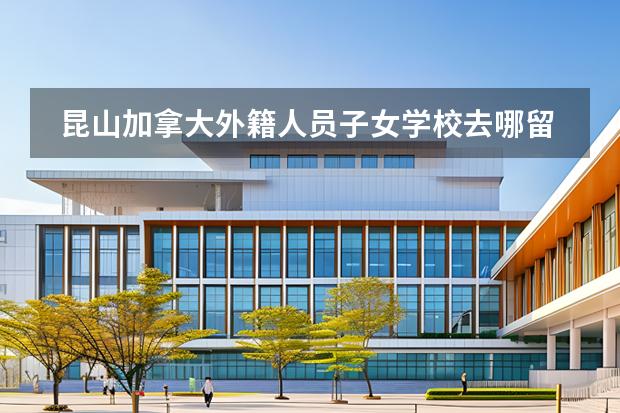 昆山加拿大外籍人員子女學校去哪留學 留學國家有哪些