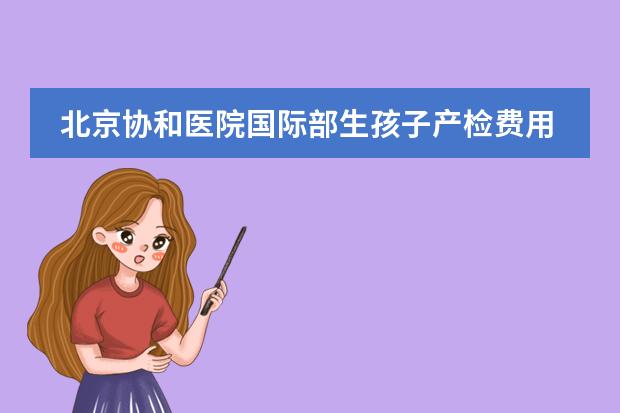北京協(xié)和醫(yī)院國際部生孩子產(chǎn)檢費用大概多少呢?圖片