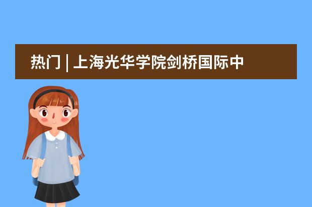熱門 | 上海光華學院劍橋國際中心學校介紹，入學考什么？難度如何？